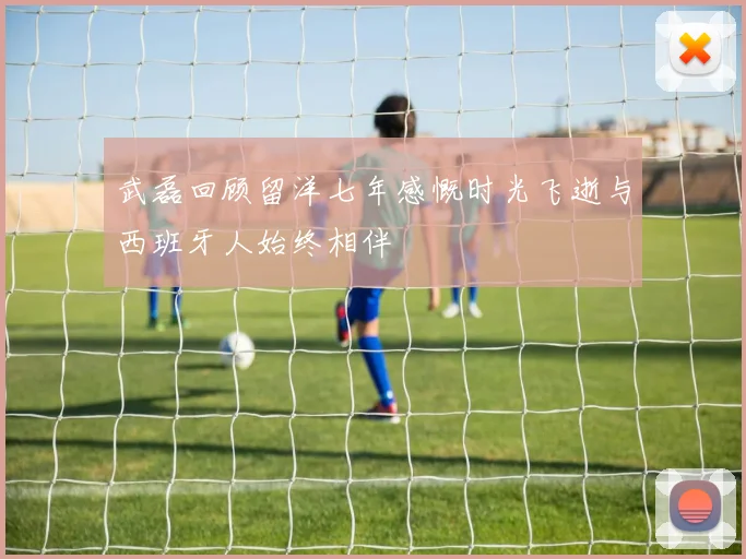 武磊回顾留洋七年感慨时光飞逝与西班牙人始终相伴