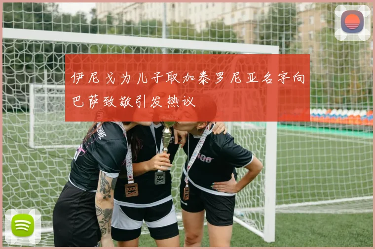 伊尼戈为儿子取加泰罗尼亚名字向巴萨致敬引发热议