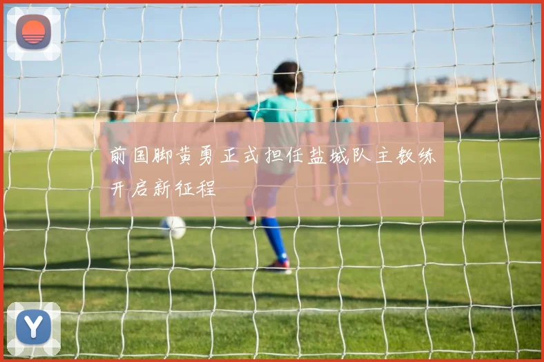 前国脚黄勇正式担任盐城队主教练开启新征程