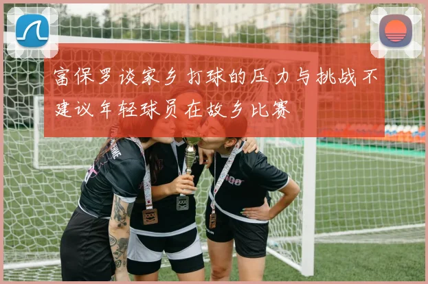 富保罗谈家乡打球的压力与挑战不建议年轻球员在故乡比赛