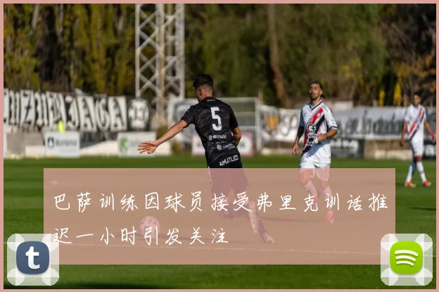 巴萨训练因球员接受弗里克训话推迟一小时引发关注