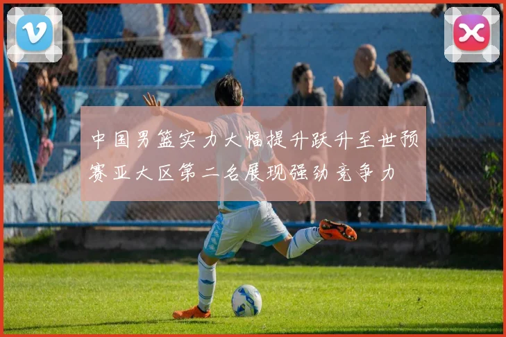 中国男篮实力大幅提升跃升至世预赛亚大区第二名展现强劲竞争力