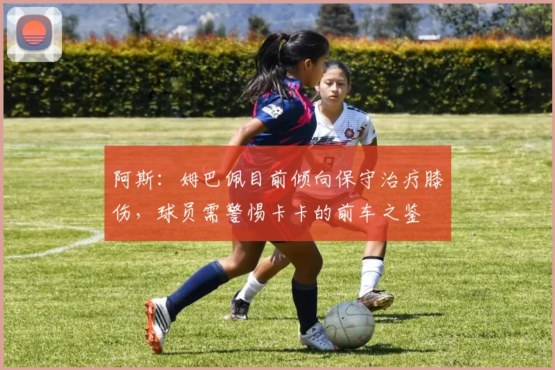 阿斯：姆巴佩目前倾向保守治疗膝伤，球员需警惕卡卡的前车之鉴