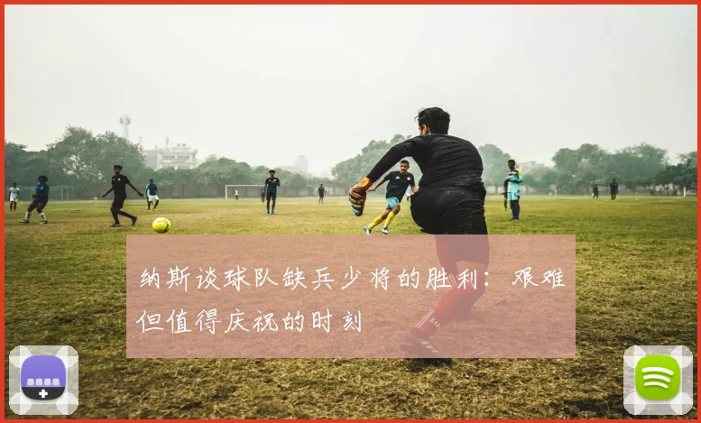 纳斯谈球队缺兵少将的胜利：艰难但值得庆祝的时刻