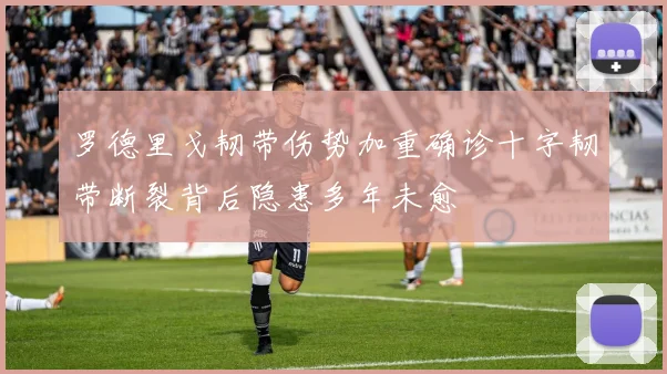 罗德里戈韧带伤势加重确诊十字韧带断裂背后隐患多年未愈