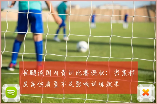 崔鹏谈国内青训比赛现状：密集程度高但质量不足影响训练效果