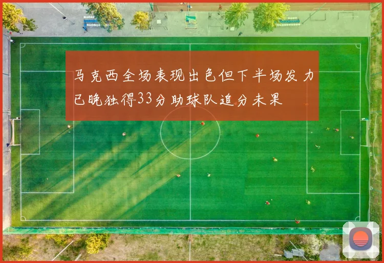 马克西全场表现出色但下半场发力已晚独得33分助球队追分未果