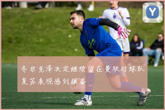 齐尔克泽决定继续留在曼联对球队复苏表现感到振奋