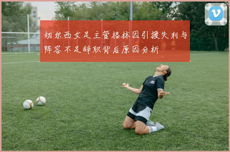 切尔西女足主管格林因引援失利与阵容不足辞职背后原因分析