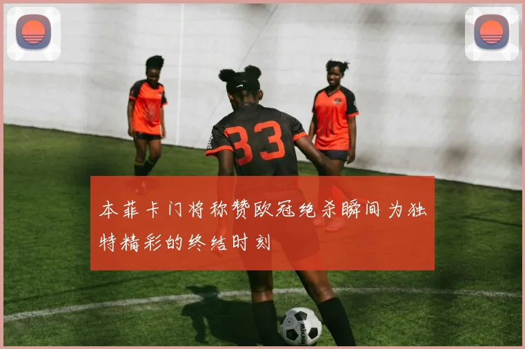 本菲卡门将称赞欧冠绝杀瞬间为独特精彩的终结时刻