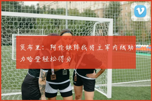 莫布里：阿伦缺阵我将主宰内线助力哈登轻松得分