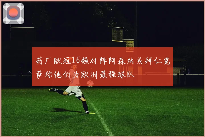 药厂欧冠16强对阵阿森纳或拜仁宽萨称他们为欧洲最强球队