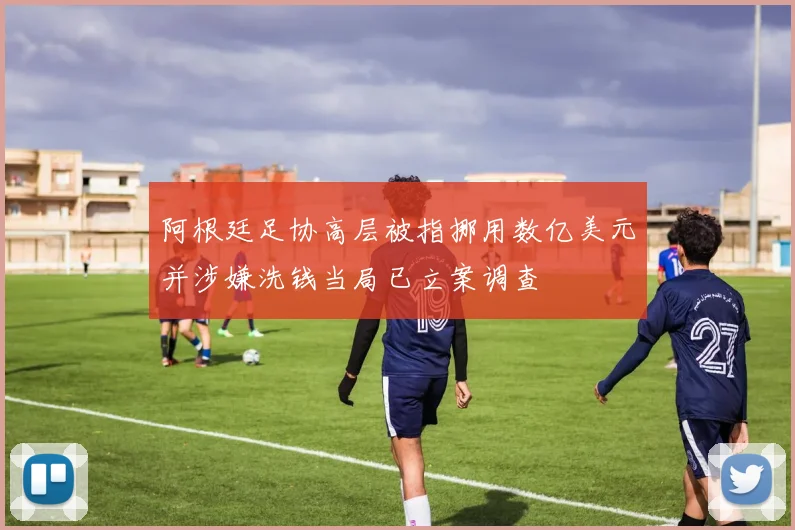 阿根廷足协高层被指挪用数亿美元并涉嫌洗钱当局已立案调查