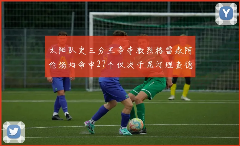 太阳队史三分王争夺激烈格雷森阿伦场均命中27个仅次于昆汀理查德森
