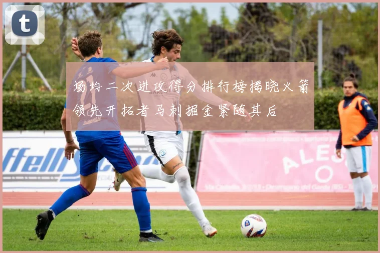 场均二次进攻得分排行榜揭晓火箭领先开拓者马刺掘金紧随其后