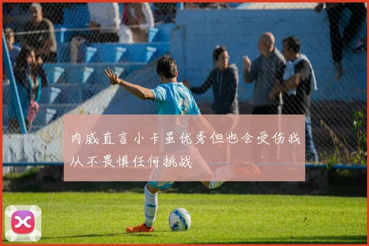 内威直言小卡虽优秀但也会受伤我从不畏惧任何挑战