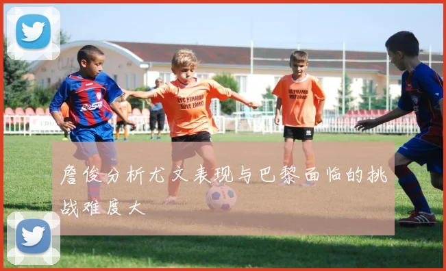 詹俊分析尤文表现与巴黎面临的挑战难度大
