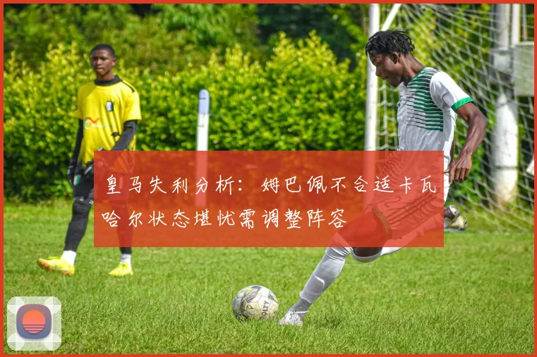 皇马失利分析：姆巴佩不合适卡瓦哈尔状态堪忧需调整阵容