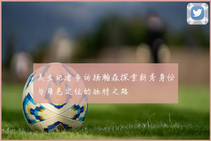 美女记者专访杨瀚森探索新秀身份与角色定位的独特之路