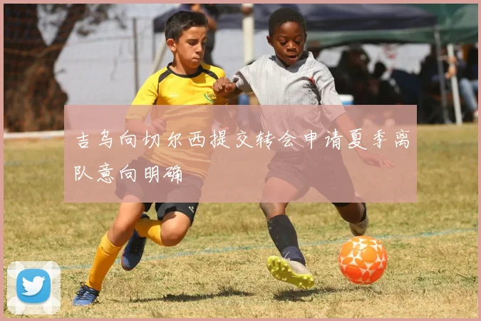 吉乌向切尔西提交转会申请夏季离队意向明确