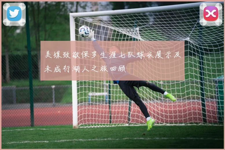 美媒致敬保罗生涯七队球衣展示及未成行湖人之旅回顾