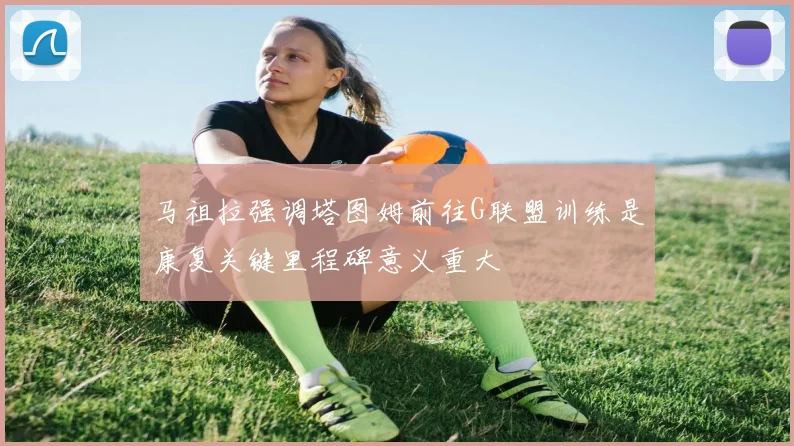 马祖拉强调塔图姆前往G联盟训练是康复关键里程碑意义重大