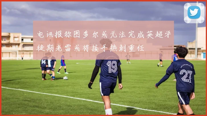 电讯报称图多尔或无法完成英超学徒期老雷或将接手热刺重任