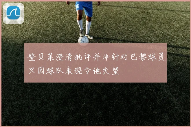 登贝莱澄清批评并非针对巴黎球员只因球队表现令他失望