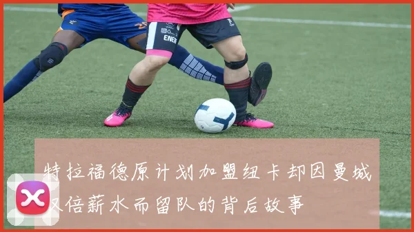 特拉福德原计划加盟纽卡却因曼城双倍薪水而留队的背后故事
