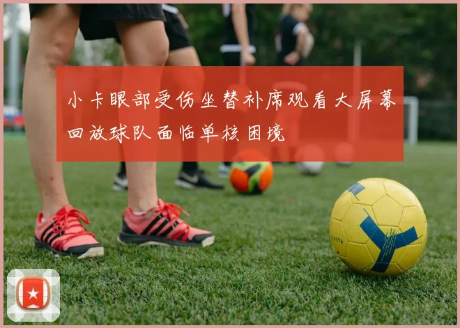 小卡眼部受伤坐替补席观看大屏幕回放球队面临单核困境